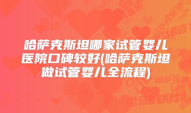 哈萨克斯坦哪家试管婴儿医院口碑较好(哈萨克斯坦做试管婴儿全流程)