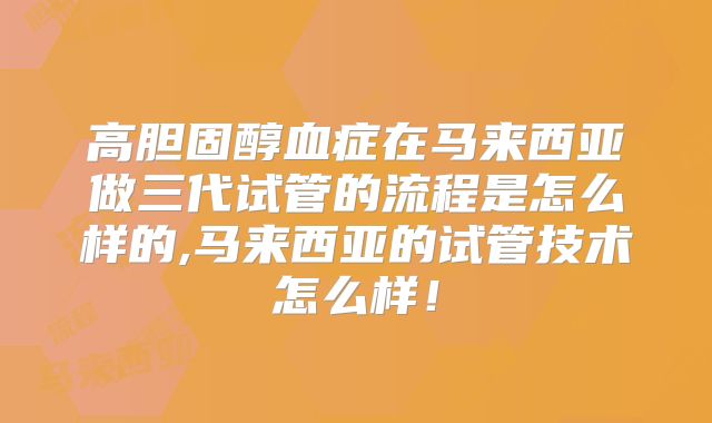 高胆固醇血症在马来西亚做三代试管的流程是怎么样的,马来西亚的试管技术怎么样!