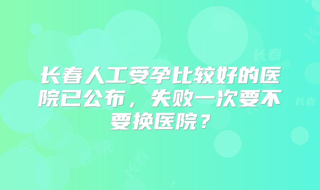 长春人工受孕比较好的医院已公布，失败一次要不要换医院？