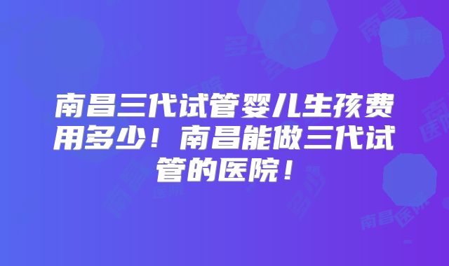南昌三代试管婴儿生孩费用多少!南昌能做三代试管的医院!