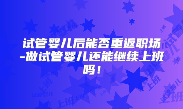 试管婴儿后能否重返职场-做试管婴儿还能继续上班吗！