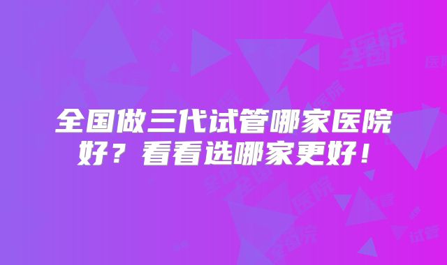 全国做三代试管哪家医院好？看看选哪家更好！