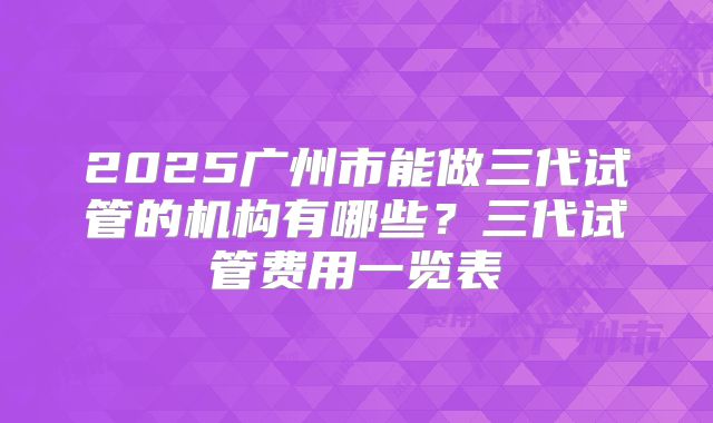 2025广州市能做三代试管的机构有哪些？三代试管费用一览表