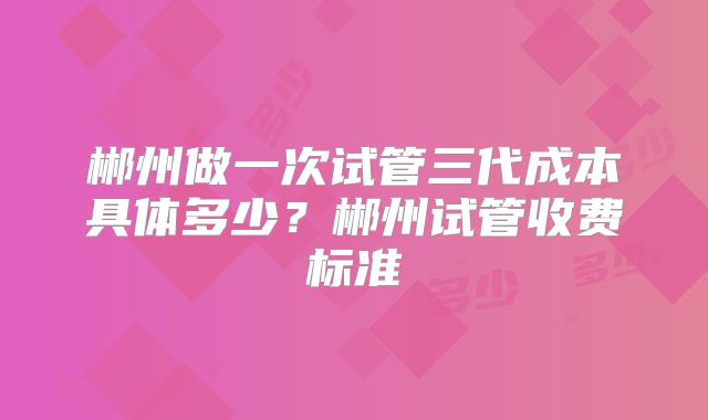 郴州做一次试管三代成本具体多少？郴州试管收费标准
