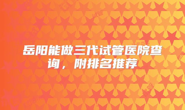 岳阳能做三代试管医院查询，附排名推荐