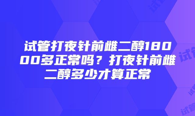 试管打夜针前雌二醇18000多正常吗？打夜针前雌二醇多少才算正常