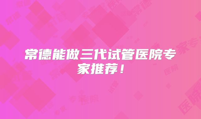 常德能做三代试管医院专家推荐！