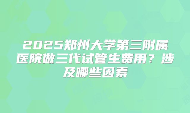 2025郑州大学第三附属医院做三代试管生费用？涉及哪些因素