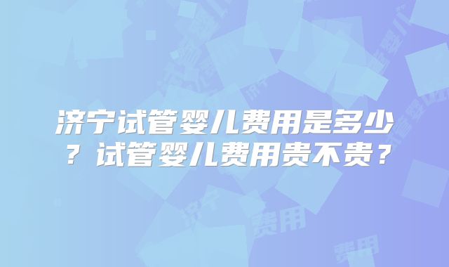 济宁试管婴儿费用是多少？试管婴儿费用贵不贵？