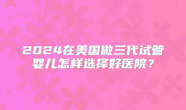 2024在美国做三代试管婴儿怎样选择好医院？