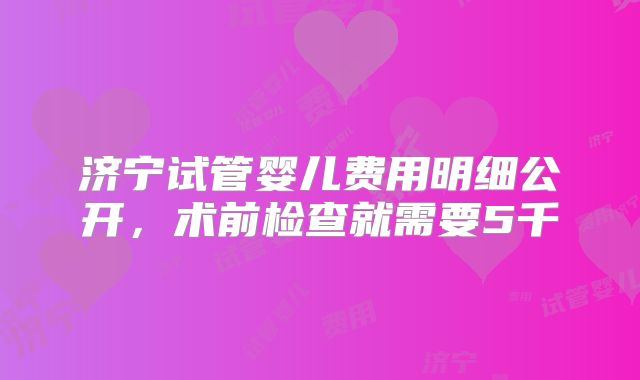济宁试管婴儿费用明细公开，术前检查就需要5千
