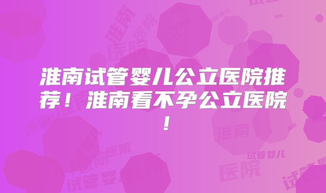 淮南试管婴儿公立医院推荐！淮南看不孕公立医院！