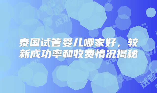 泰国试管婴儿哪家好，较新成功率和收费情况揭秘