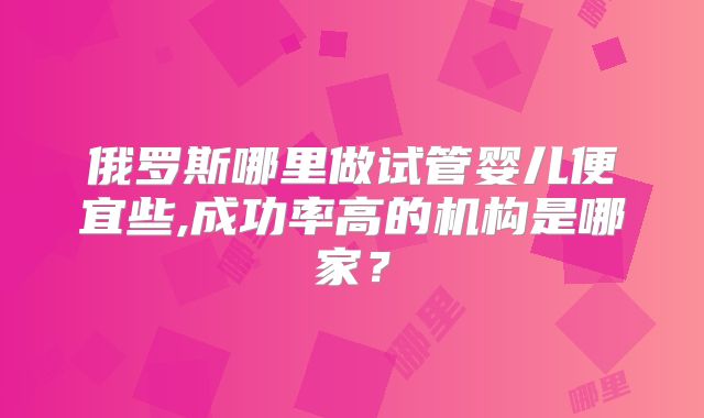 俄罗斯哪里做试管婴儿便宜些,成功率高的机构是哪家？