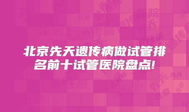 北京先天遗传病做试管排名前十试管医院盘点!