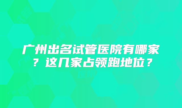 广州出名试管医院有哪家？这几家占领跑地位？