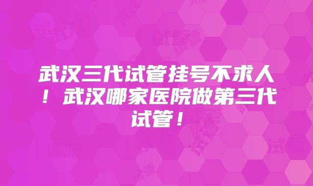 武汉三代试管挂号不求人！武汉哪家医院做第三代试管！