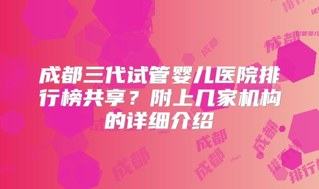 成都三代试管婴儿医院排行榜共享？附上几家机构的详细介绍