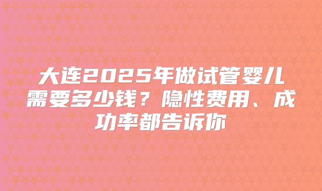 大连2025年做试管婴儿需要多少钱？隐性费用、成功率都告诉你