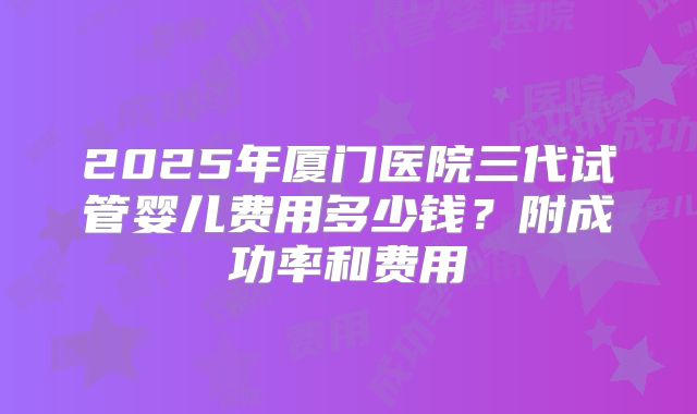 2025年厦门医院三代试管婴儿费用多少钱？附成功率和费用