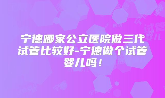 宁德哪家公立医院做三代试管比较好-宁德做个试管婴儿吗！