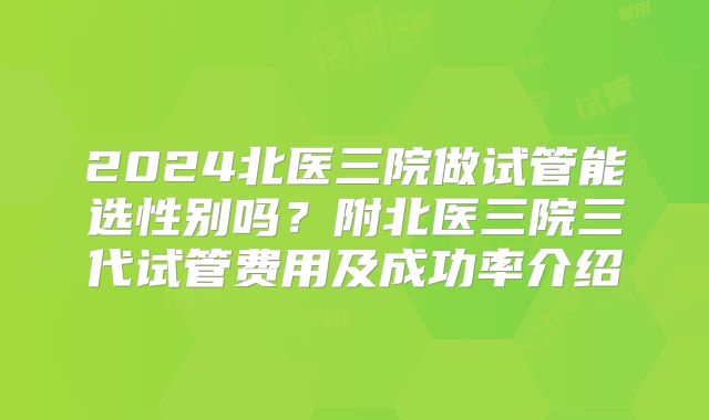 2024北医三院做试管能选性别吗?附北医三院三代试管费用及成功率介绍