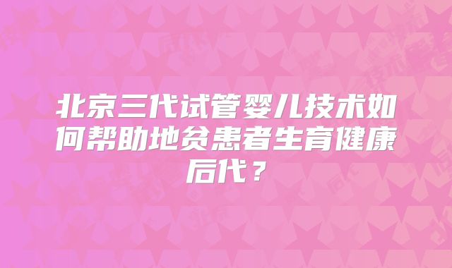 北京三代试管婴儿技术如何帮助地贫患者生育健康后代？