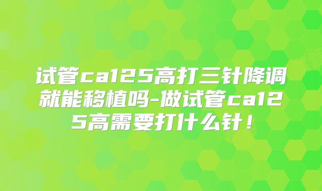 试管ca125高打三针降调就能移植吗-做试管ca125高需要打什么针！