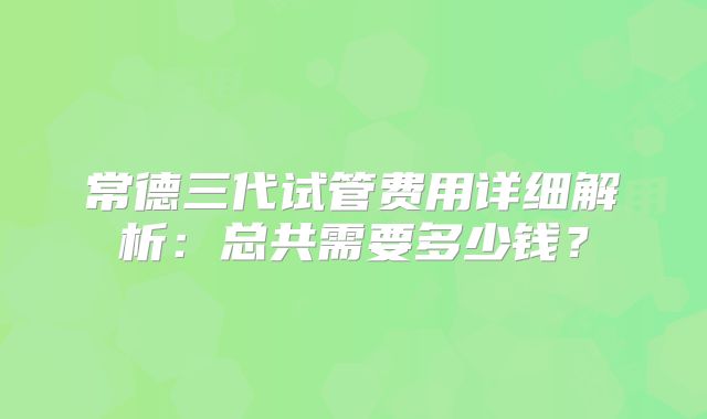 常德三代试管费用详细解析：总共需要多少钱？