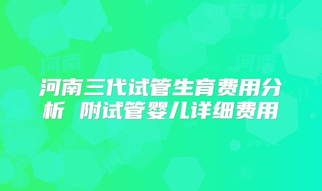 河南三代试管生育费用分析 附试管婴儿详细费用