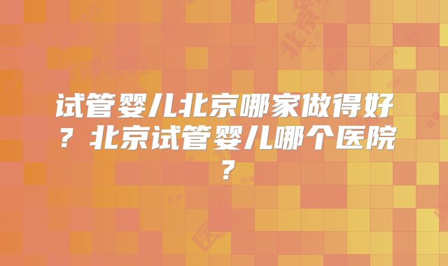 试管婴儿北京哪家做得好？北京试管婴儿哪个医院？