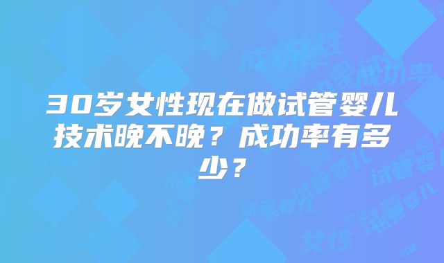 30岁女性现在做试管婴儿技术晚不晚?成功率有多少?