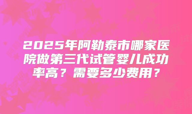 2025年阿勒泰市哪家医院做第三代试管婴儿成功率高？需要多少费用？