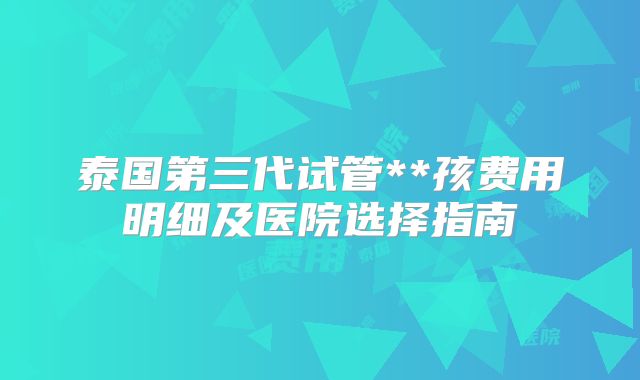 泰国第三代试管**孩费用明细及医院选择指南