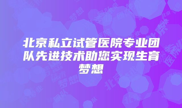 北京私立试管医院专业团队先进技术助您实现生育梦想