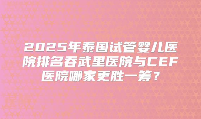 2025年泰国试管婴儿医院排名吞武里医院与CEF医院哪家更胜一筹?