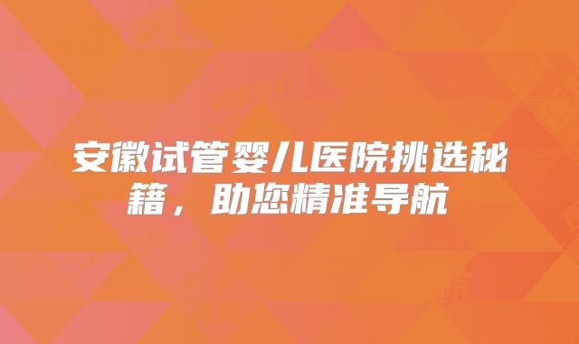 安徽试管婴儿医院挑选秘籍,助您精准导航
