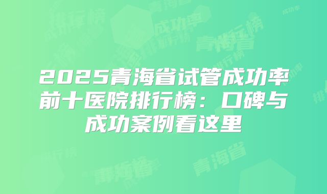 2025青海省试管成功率前十医院排行榜：口碑与成功案例看这里