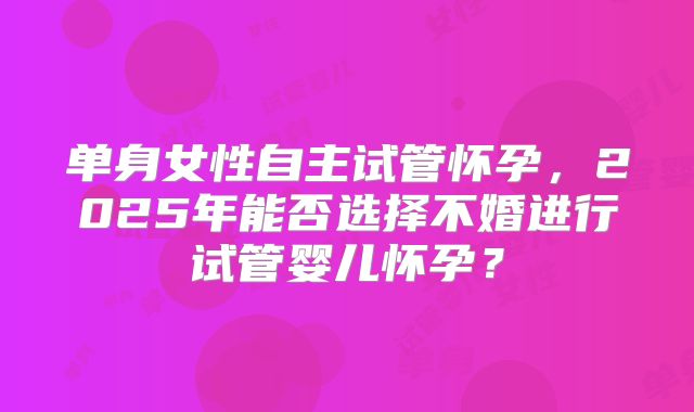 单身女性自主试管怀孕，2025年能否选择不婚进行试管婴儿怀孕？