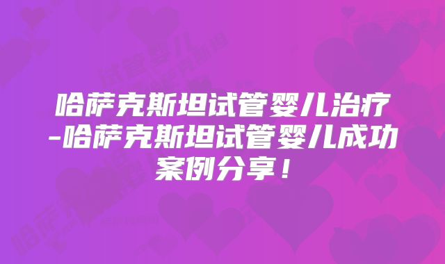 哈萨克斯坦试管婴儿治疗-哈萨克斯坦试管婴儿成功案例分享！