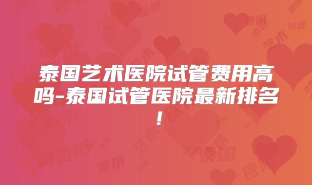 泰国艺术医院试管费用高吗-泰国试管医院最新排名！