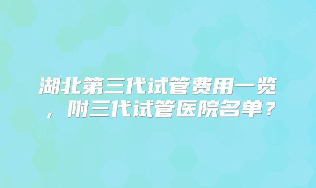湖北第三代试管费用一览，附三代试管医院名单？