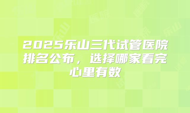 2025乐山三代试管医院排名公布,选择哪家看完心里有数