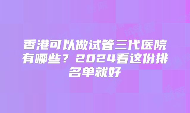 香港可以做试管三代医院有哪些？2024看这份排名单就好