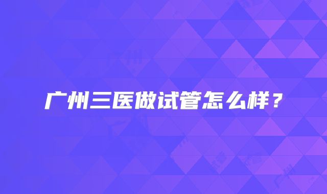 广州三医做试管怎么样？