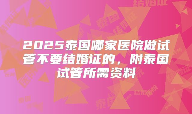 2025泰国哪家医院做试管不要结婚证的，附泰国试管所需资料