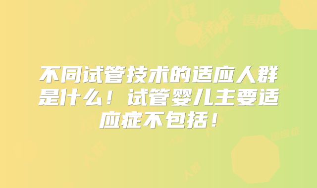 不同试管技术的适应人群是什么！试管婴儿主要适应症不包括！
