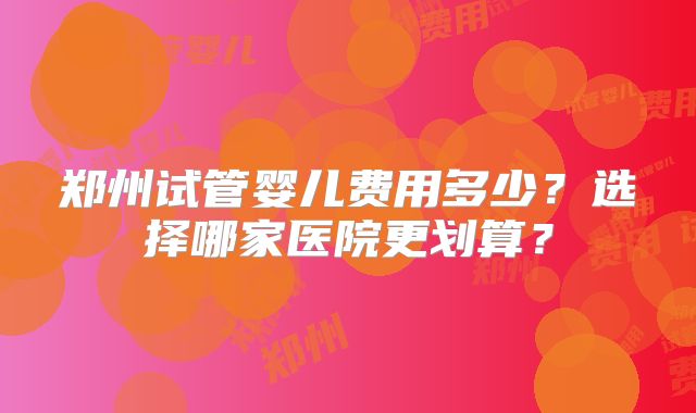 郑州试管婴儿费用多少？选择哪家医院更划算？