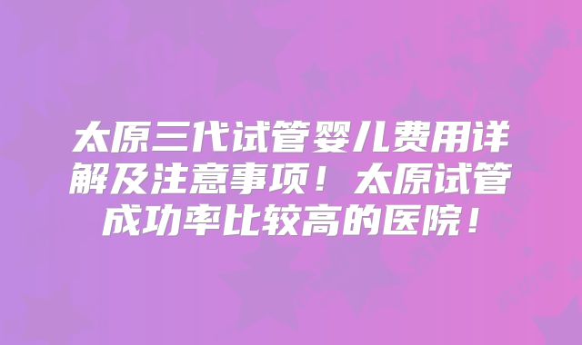 太原三代试管婴儿费用详解及注意事项！太原试管成功率比较高的医院！