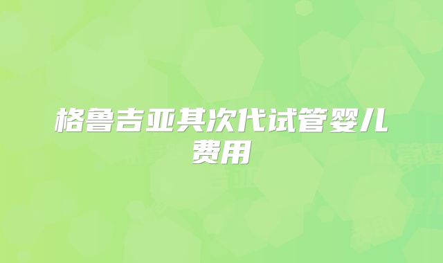 格鲁吉亚其次代试管婴儿费用